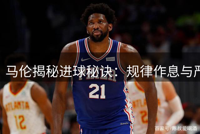 马伦揭秘进球秘诀：规律作息与严格饮食成就高效射手
