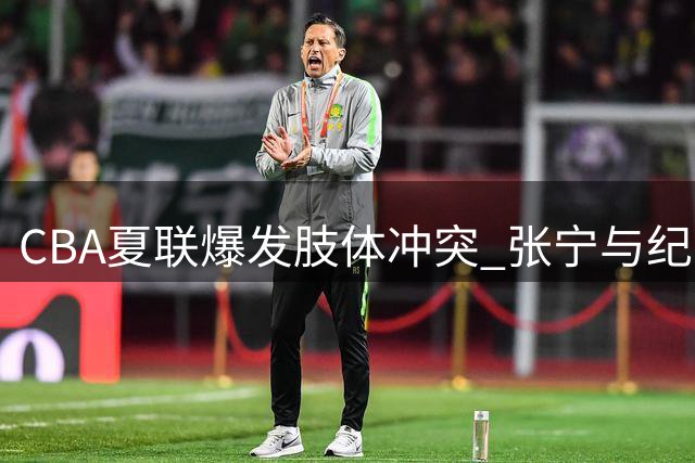 CBA夏联爆发肢体冲突 张宁与纪卓场上动手